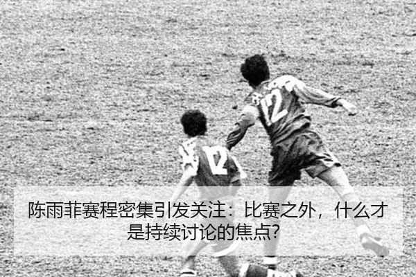 陈雨菲赛程密集引发关注：比赛之外，什么才是持续讨论的焦点？